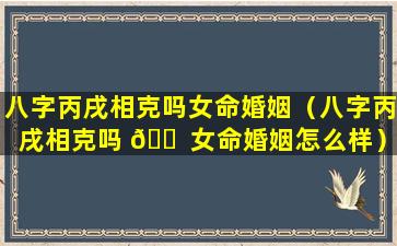 八字丙戌相克吗女命婚姻（八字丙戌相克吗 🐠 女命婚姻怎么样）